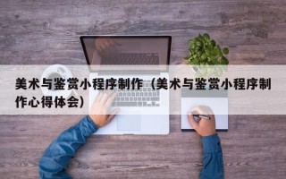 兰州美术与鉴赏小程序制作（美术与鉴赏小程序制作心得体会）