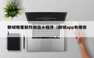 兰州聊城哪里制作微信小程序（聊城app有哪些）