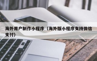 兰州海外用户制作小程序（海外版小程序支持微信支付）