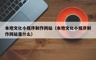 兰州本地文化小程序制作网站（本地文化小程序制作网站是什么）