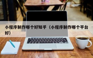 兰州小程序制作哪个好知乎（小程序制作哪个平台好）