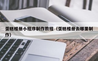 兰州蛋糕相册小程序制作教程（蛋糕相册去哪里制作）